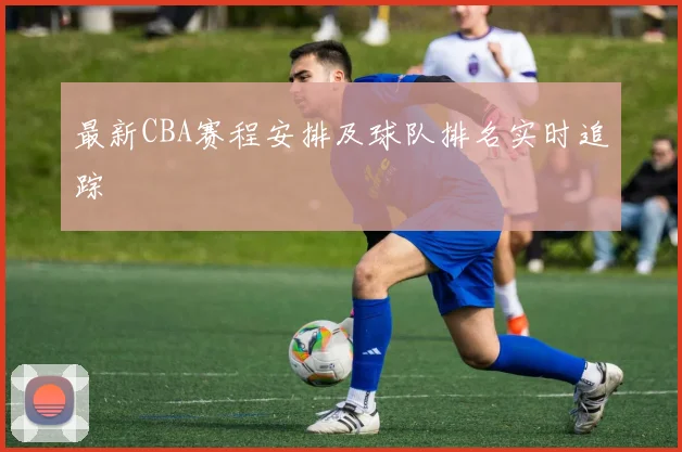 最新CBA赛程安排及球队排名实时追踪